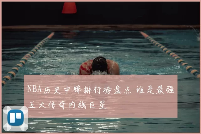NBA历史中锋排行榜盘点 谁是最强五大传奇内线巨星