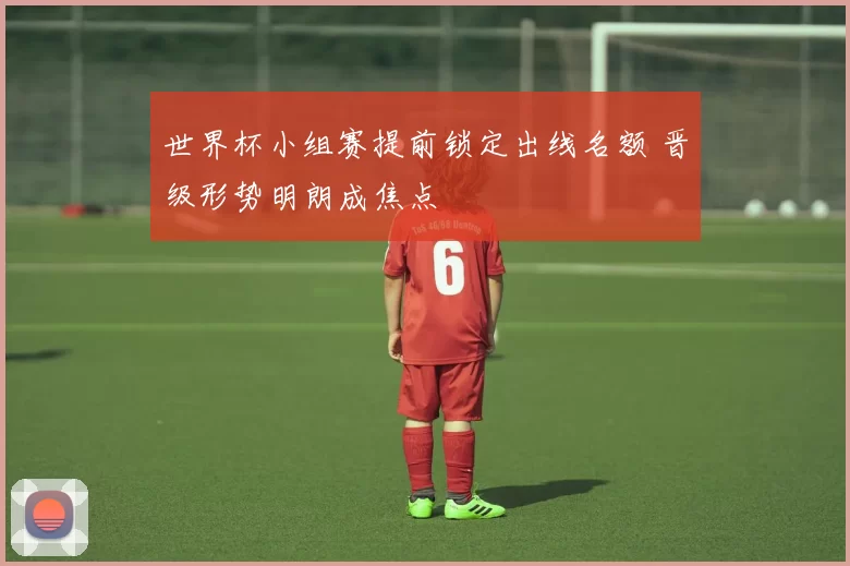 世界杯小组赛提前锁定出线名额 晋级形势明朗成焦点