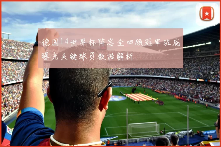 德国14世界杯阵容全回顾冠军班底曝光关键球员数据解析