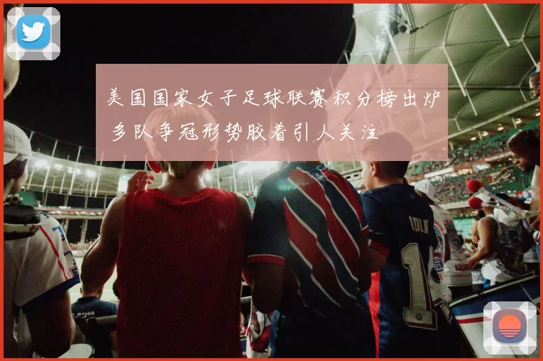 美国国家女子足球联赛积分榜出炉 多队争冠形势胶着引人关注