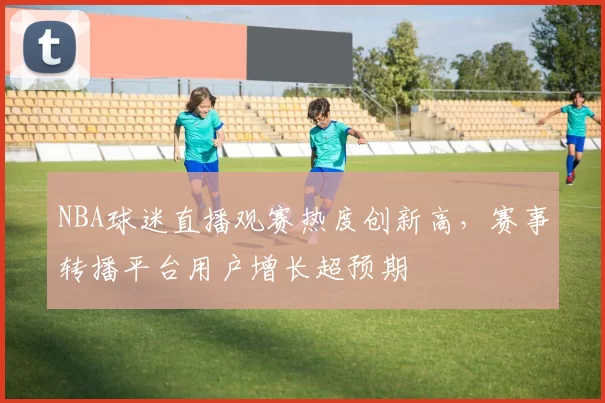NBA球迷直播观赛热度创新高,赛事转播平台用户增长超预期