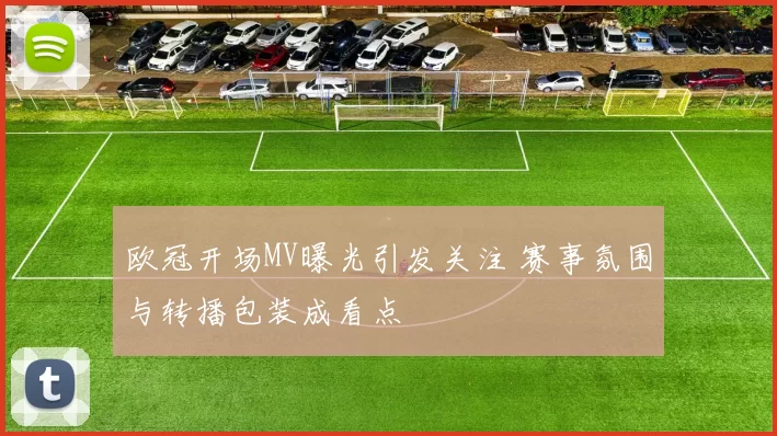 欧冠开场MV曝光引发关注 赛事氛围与转播包装成看点