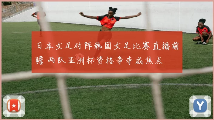 日本女足对阵韩国女足比赛直播前瞻 两队亚洲杯资格争夺成焦点