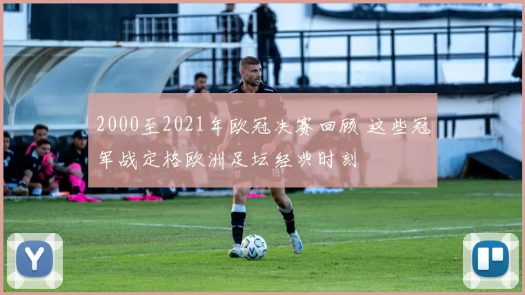 2000至2021年欧冠决赛回顾 这些冠军战定格欧洲足坛经典时刻