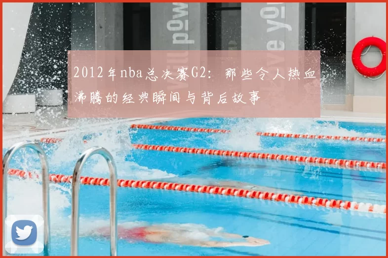 2012年nba总决赛G2:那些令人热血沸腾的经典瞬间与背后故事