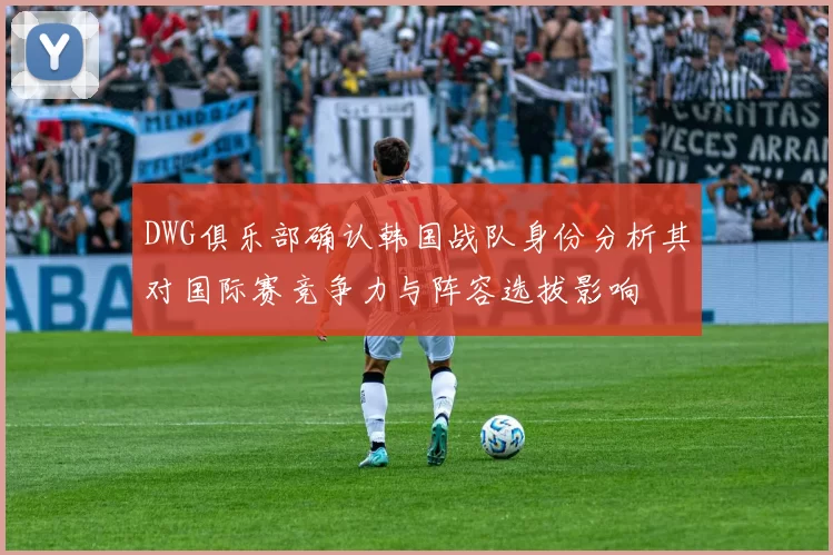 DWG俱乐部确认韩国战队身份分析其对国际赛竞争力与阵容选拔影响