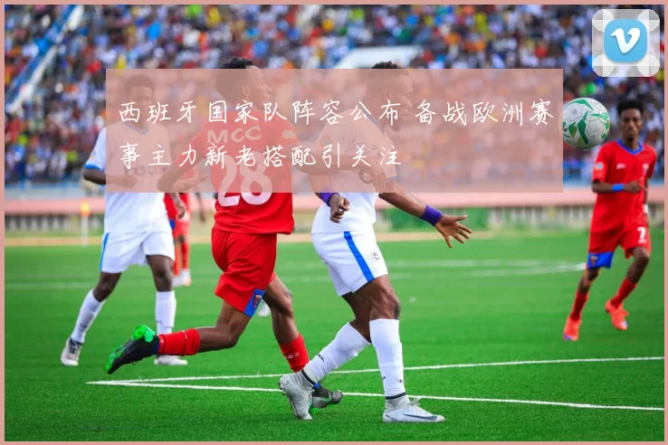 西班牙国家队阵容公布 备战欧洲赛事主力新老搭配引关注