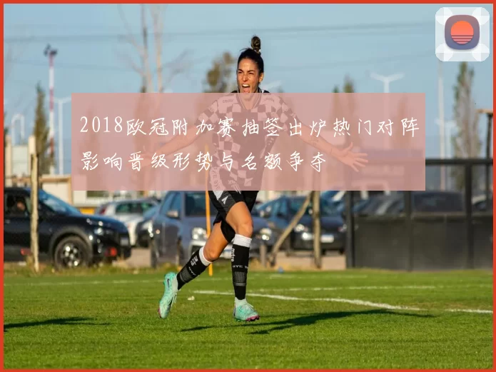 2018欧冠附加赛抽签出炉热门对阵影响晋级形势与名额争夺