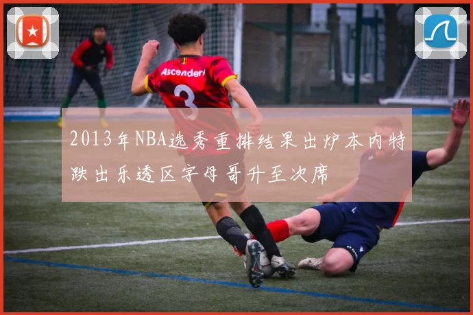 2013年NBA选秀重排结果出炉本内特跌出乐透区字母哥升至次席