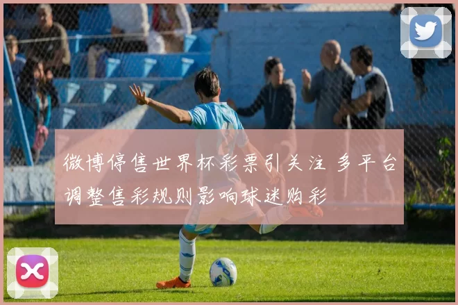 微博停售世界杯彩票引关注 多平台调整售彩规则影响球迷购彩