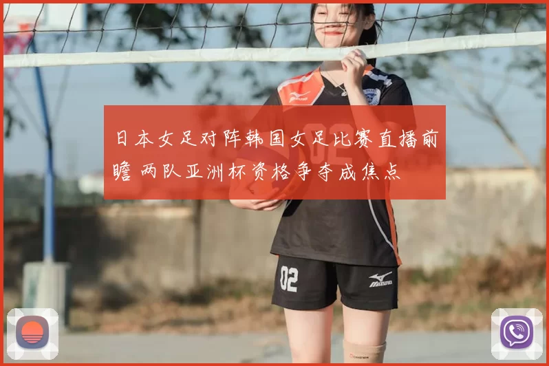日本女足对阵韩国女足比赛直播前瞻 两队亚洲杯资格争夺成焦点