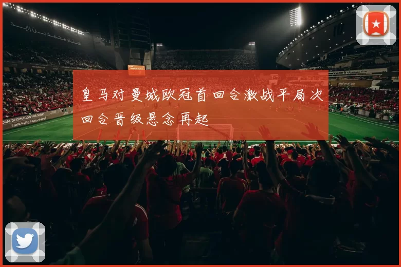 皇马对曼城欧冠首回合激战平局次回合晋级悬念再起