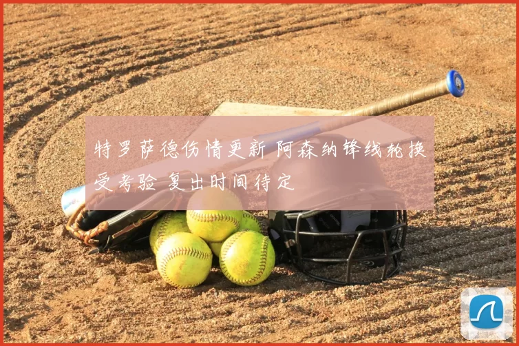 特罗萨德伤情更新 阿森纳锋线轮换受考验 复出时间待定