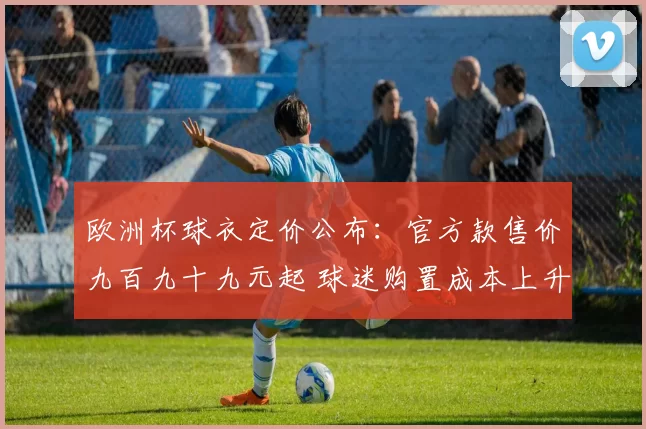 欧洲杯球衣定价公布：官方款售价九百九十九元起 球迷购置成本上升