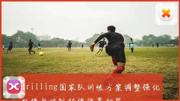 drilling国家队训练方案调整强化轮换与攻防转换效果初显