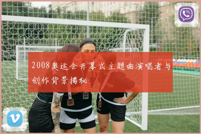 2008奥运会开幕式主题曲演唱者与创作背景揭秘
