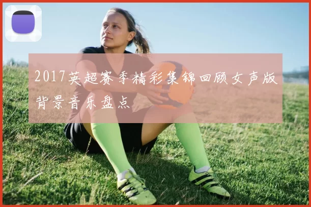 2017英超赛季精彩集锦回顾女声版背景音乐盘点