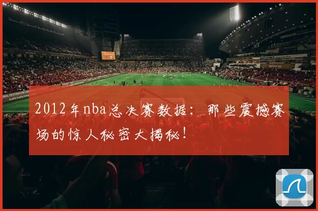 2012年nba总决赛数据:那些震撼赛场的惊人秘密大揭秘!