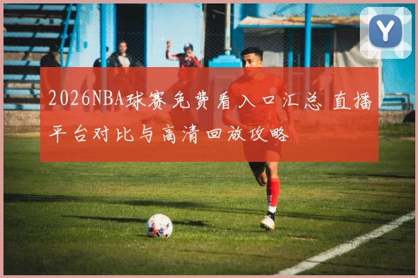 2026NBA球赛免费看入口汇总 直播平台对比与高清回放攻略