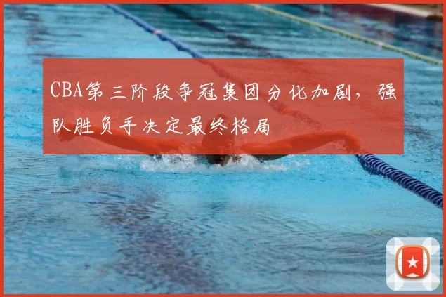 CBA第三阶段争冠集团分化加剧,强队胜负手决定最终格局