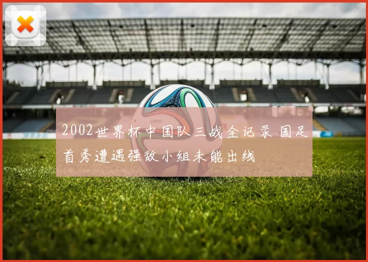 2002世界杯中国队三战全记录 国足首秀遭遇强敌小组未能出线