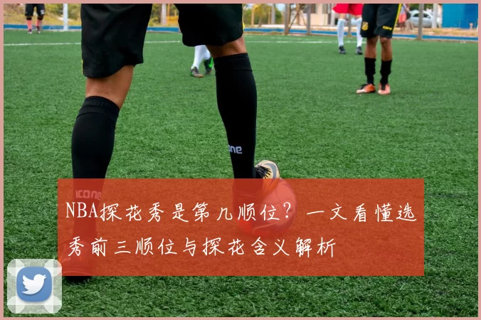 NBA探花秀是第几顺位？一文看懂选秀前三顺位与探花含义解析