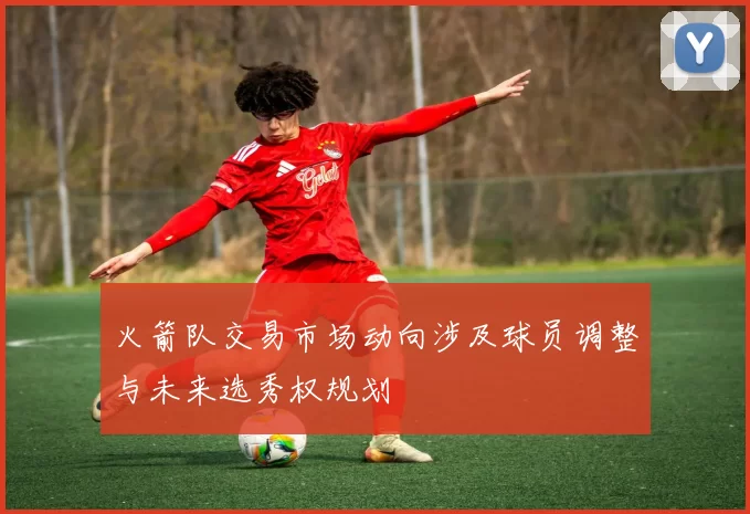 火箭队交易市场动向涉及球员调整与未来选秀权规划