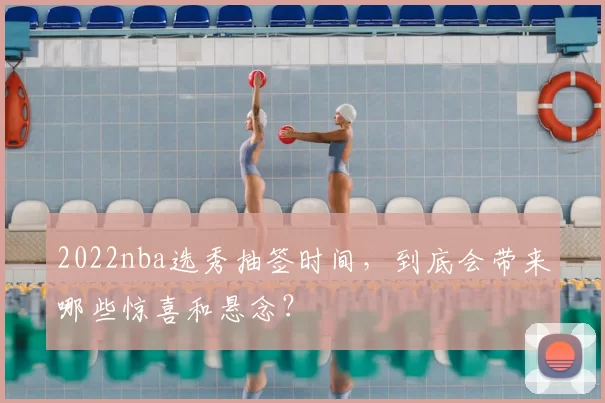 2022nba选秀抽签时间,到底会带来哪些惊喜和悬念?