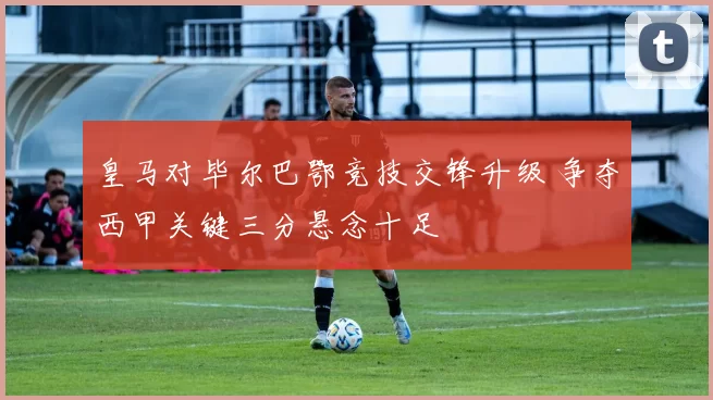 皇马对毕尔巴鄂竞技交锋升级 争夺西甲关键三分悬念十足