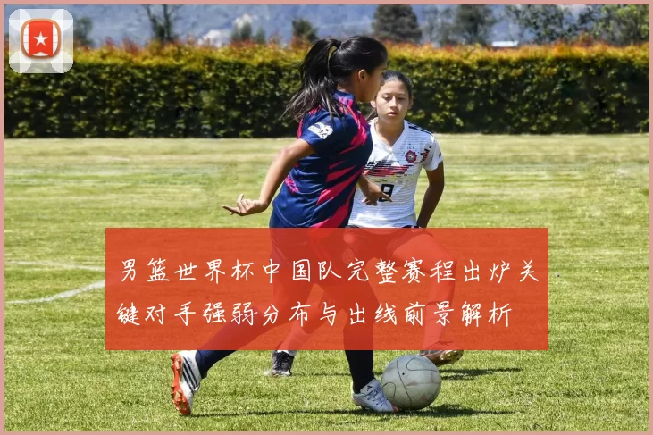 男篮世界杯中国队完整赛程出炉关键对手强弱分布与出线前景解析