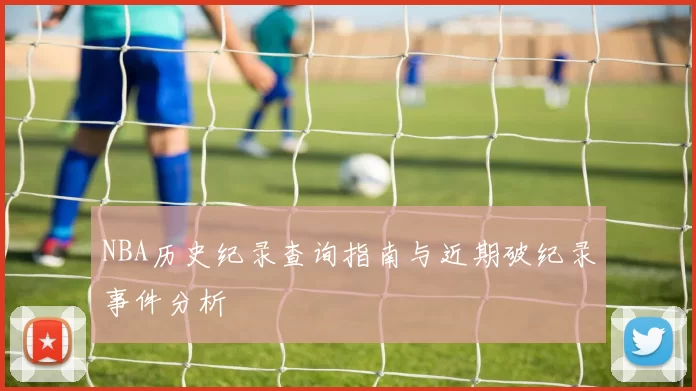 NBA历史纪录查询指南与近期破纪录事件分析