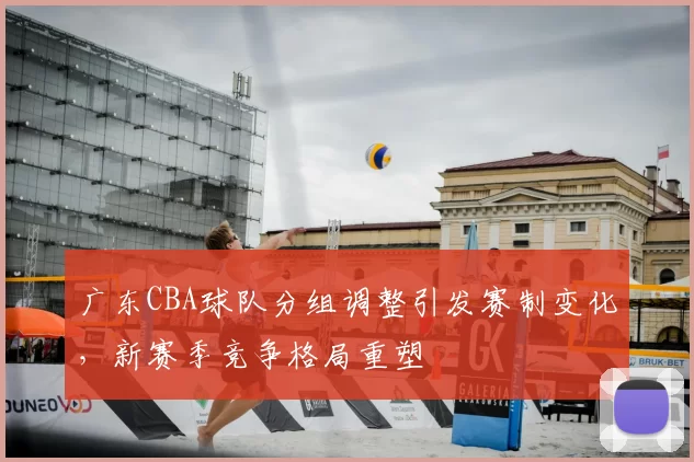 广东CBA球队分组调整引发赛制变化,新赛季竞争格局重塑