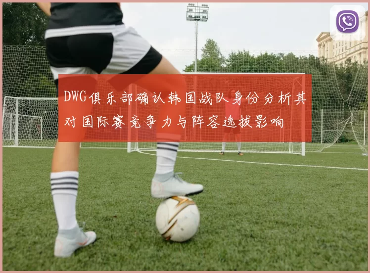 DWG俱乐部确认韩国战队身份分析其对国际赛竞争力与阵容选拔影响