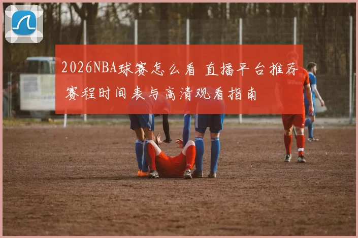 2026NBA球赛怎么看 直播平台推荐 赛程时间表与高清观看指南