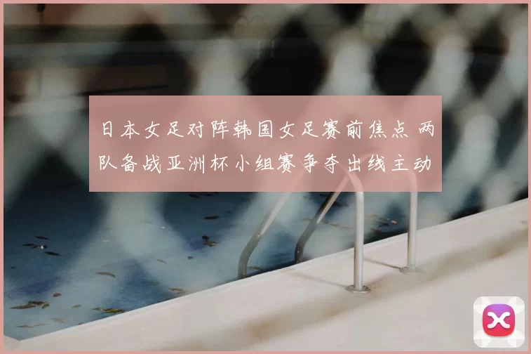 日本女足对阵韩国女足赛前焦点 两队备战亚洲杯小组赛争夺出线主动权