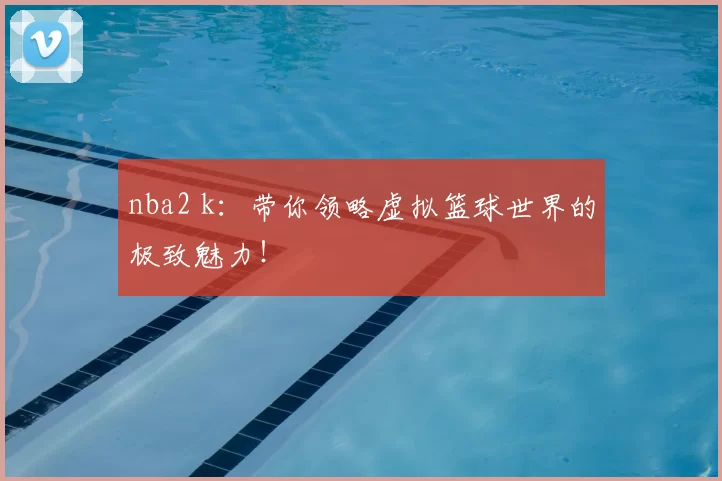 nba2 k:带你领略虚拟篮球世界的极致魅力!