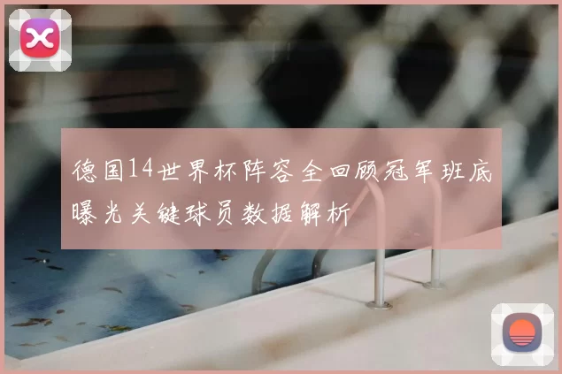 德国14世界杯阵容全回顾冠军班底曝光关键球员数据解析