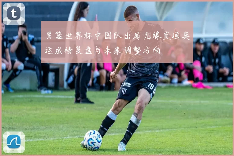 男篮世界杯中国队出局无缘直通奥运成绩复盘与未来调整方向