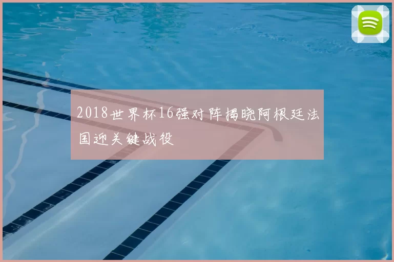 2018世界杯16强对阵揭晓阿根廷法国迎关键战役