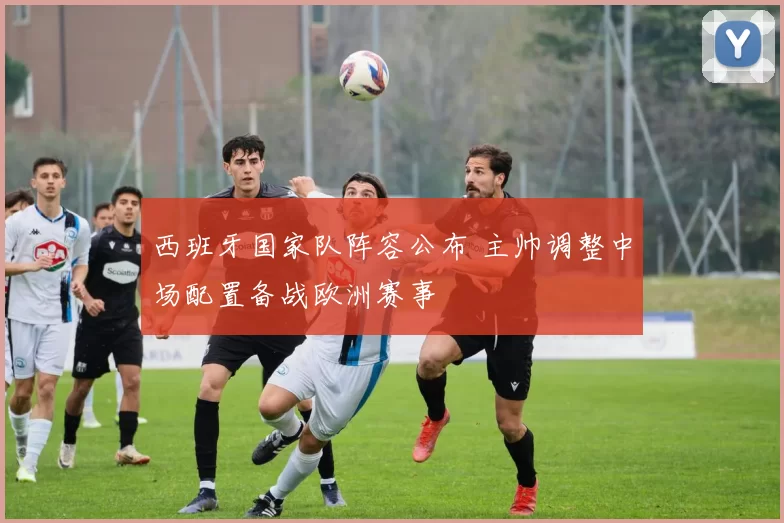 西班牙国家队阵容公布 主帅调整中场配置备战欧洲赛事