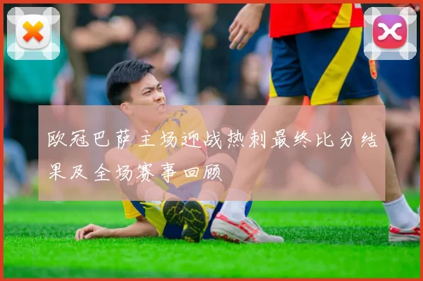 欧冠巴萨主场迎战热刺最终比分结果及全场赛事回顾