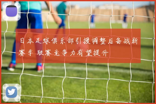 日本足球俱乐部引援调整后备战新赛季 联赛竞争力有望提升