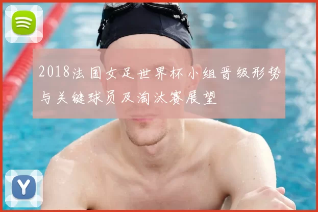 2018法国女足世界杯小组晋级形势与关键球员及淘汰赛展望