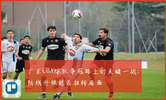 广东CBA球队争冠路上的关键一战：防线升级能否扭转局面