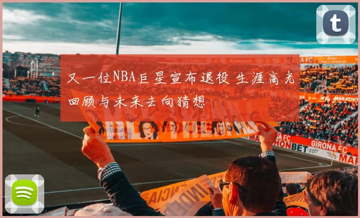 又一位NBA巨星宣布退役 生涯高光回顾与未来去向猜想