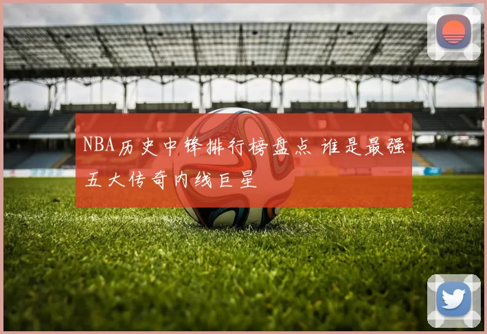 NBA历史中锋排行榜盘点 谁是最强五大传奇内线巨星