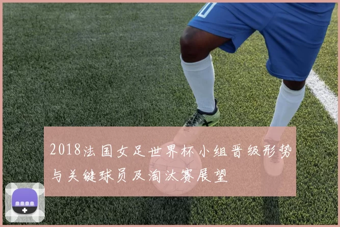 2018法国女足世界杯小组晋级形势与关键球员及淘汰赛展望