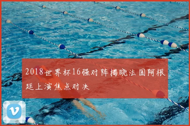 2018世界杯16强对阵揭晓法国阿根廷上演焦点对决
