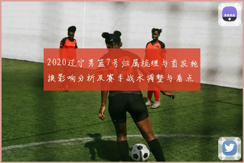 2020辽宁男篮7号归属梳理与首发轮换影响分析及赛季战术调整与看点