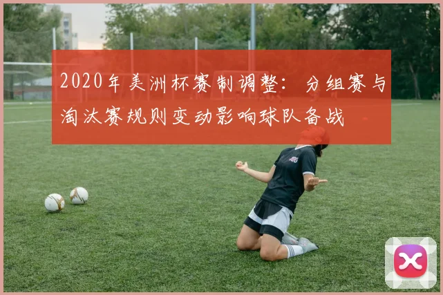 2020年美洲杯赛制调整：分组赛与淘汰赛规则变动影响球队备战